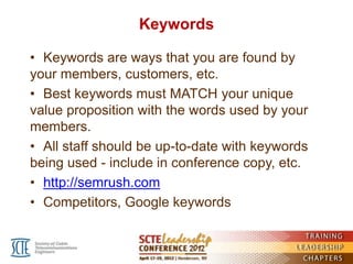 Keywords

• Keywords are ways that you are found by
your members, customers, etc.
• Best keywords must MATCH your unique
value proposition with the words used by your
members.
• All staff should be up-to-date with keywords
being used - include in conference copy, etc.
• http://semrush.com
• Competitors, Google keywords
 