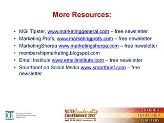 More Resources:

•   MGI Tipster, www.marketinggeneral.com – free newsletter
•   Marketing Profs, www.marketingprofs.com – free newsletter
•   MarketingSherpa www.marketingsherpa.com – free newsletter
•   membershipmarketing.blogspot.com
•   Email Institute www.emailinstitute.com – free newsletter
•   Smartbrief on Social Media www.smartbrief.com – free
    newsletter
 