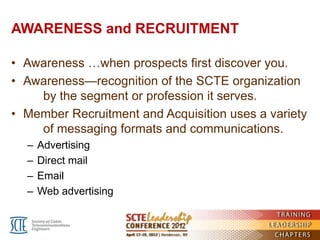 AWARENESS and RECRUITMENT

• Awareness …when prospects first discover you.
• Awareness—recognition of the SCTE organization
    by the segment or profession it serves.
• Member Recruitment and Acquisition uses a variety
    of messaging formats and communications.
  –   Advertising
  –   Direct mail
  –   Email
  –   Web advertising
 