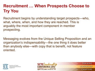 Recruitment … When Prospects Choose to
Try You
Recruitment begins by understanding target prospects—who,
what, where, when, and how they are reached. This is
arguably the most important component in member
prospecting.

Messaging evolves from the Unique Selling Proposition and an
organization’s indispensability—the one thing it does better
than anybody else—with copy that is benefit, not feature
oriented.
 