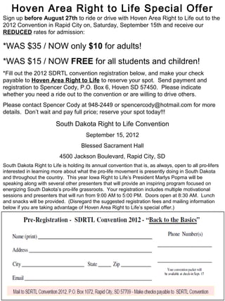 Hoven Area Right to Life Special Offer
Sign up before August 27th to ride or drive with Hoven Area Right to Life out to the
2012 Convention in Rapid City on, Saturday, September 15th and receive our
REDUCED rates for admission:

*WAS $35 / NOW only $10 for adults!
*WAS $15 / NOW FREE for all students and children!
*Fill out the 2012 SDRTL convention registration below, and make your check
payable to Hoven Area Right to Life to reserve your spot. Send payment and
registration to Spencer Cody, P.O. Box 6, Hoven SD 57450. Please indicate
whether you need a ride out to the convention or are willing to drive others.
Please contact Spencer Cody at 948-2449 or spencercody@hotmail.com for more
details. Don’t wait and pay full price; reserve your spot today!!!

                         South Dakota Right to Life Convention
                                       September 15, 2012
                                    Blessed Sacrament Hall
                          4500 Jackson Boulevard, Rapid City, SD
South Dakota Right to Life is holding its annual convention that is, as always, open to all pro-lifers
interested in learning more about what the pro-life movement is presently doing in South Dakota
and throughout the country. This year Iowa Right to Life’s President Marlys Popma will be
speaking along with several other presenters that will provide an inspiring program focused on
energizing South Dakota’s pro-life grassroots. Your registration includes multiple motivational
sessions and presenters that will run from 9:00 AM to 5:00 PM. Doors open at 8:30 AM. Lunch
and snacks will be provided. (Disregard the suggested registration fees and mailing information
below if you are taking advantage of Hoven Area Right to Life’s special offer.)
 