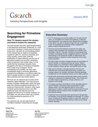 January 2012
       Industry Perspectives and Insights




  Searching for Primetime                                   Executive Summary
  Engagement                                                   The TV landscape has evolved rapidly over the past several
                                                                years, as competition for viewers has tightened, audiences
  How TV viewers search for shows,                              have fragmented, and networks have retooled their strategies.
  and what it means for networks                                In this report, we seek to develop insight into the complexities
                                                                of the TV ecosystem by examining viewer engagement
  The past decade has seen rapid transformation                 patterns beyond traditional tune-in.
  in the television landscape. Broadcast TV, once
  a dominant mainstay in nearly every American                 The lines have blurred between broadcast and cable, and
  living room, has seen its commanding position                 networks have leveraged new strategies as competition has
                                                                intensified. Fall 2011 has been marked by new programming
  in the industry slip as viewers increasingly
                                                                concepts; increasingly shorter, staggered seasons; continued
  migrate to cable TV, premium channels, and                    improvement in the production quality of cable series; and
  more recently, online video. With the                         renewed efforts by networks to take ownership of the online
  proliferation of cable networks and the rise of               video ecosystem.
  disruptive models such as UGC, streaming
                                                               We offer insight into these changes through an examination of
  video on-demand, and mobile video, it is no
                                                                search intensity, or indexed searches per viewer. Search
  secret that the broadcast networks have                       intensity helps us to understand viewer engagement levels
  struggled in the face of increased competition                across networks, shows, genres, and specific points in time.
  from a wide array of players. As the
  marketplace has crowded, we have seen                        High search intensity is strongly indicative of shows and
                                                                networks with unconventional programming concepts and
  broadcasters begin to embrace alternative
                                                                younger viewers. By contrast, low search intensity generally
  programming strategies in an effort to stem the               corresponds to more traditional themes and an older audience.
  tide of viewers tuning in to cable or opting for
  other entertainment and media options.                       Cable series demonstrate significantly higher levels of search
                                                                intensity in comparison to broadcast shows. This is likely due
  But how can we measure the success of the                     to cable’s edgier programming, younger audience, and
  networks’ latest offerings? The most obvious                  frequent re-run airings.
  answer is Nielsen ratings data, which has long               The season premiere and finale of a show see large spikes in
  been the industry-recognized authority on TV                  search intensity, and present ideal opportunities to reach
  audience measurement. However, other types                    viewers online. YouTube searches tend to occur at the
  of viewer activity beyond tune-in can offer                   beginning of a season, mobile searches surge toward the end,
  additional clues into both the size and                       and desktop search maintains more consistent volume with
  engagement level of a TV series’ audience. In                 less extreme swings.
  this paper, we use online search as a vehicle                Audiences have increasingly been searching for full episodes,
  for understanding the dynamics of TV                          an indication of the growing availability of full-length TV content
  viewership.                                                   online. A large and increasing number of users who search for
                                                                these terms ultimately find their desired content at the official
  As a general rule, we see high levels of                      network websites.
  correlation between viewership and Google


Analyst Team

Jason Lee                                Jen Cho
Analytical Lead                          Sales Development Manager
Media & Entertainment                    Media & Entertainment
212 565 2924                             212 565 2607
jasonalee@google.com                     jencho@google.com
 