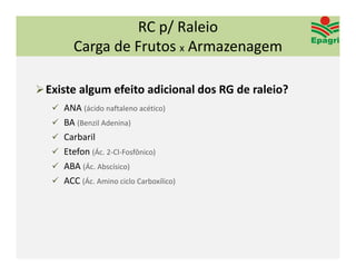 RC p/ Raleio
         Carga de Frutos x Armazenagem

 Existe algum efeito adicional dos RG de raleio?
    ANA (ácido naftaleno acético)
    BA (Benzil Adenina)
    Carbaril
    Etefon (Ác. 2‐Cl‐Fosfônico)
    ABA (Ác. Abscísico) 
    ACC (Ác. Amino ciclo Carboxílico) 
 