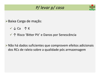 P/ levar p/ casa

 Baixa Carga de maçãs:

    ↓ Ca    ↑ K

    ↑ Risco ‘Bitter Pit’ e Danos por Senescência


 Não há dados suficientes que comprovem efeitos adicionais 
 dos RCs de raleio sobre a qualidade pós armazenagem 
 
