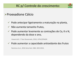 RC p/ Controle do crescimento:

Proexadione Cálcio 

   Pode antecipar ligeiramente a maturação na planta,
   Não aumenta tamanho frutos,
   Pode aumentar levemente as contrações de Ca, K e N, 
     dependendo da dose e ano,
     Hawerroth, F. Tese Doutorado, 2010, UFPel/EPAGRI

   Pode aumentar a capacidade antioxidante dos frutos
     Ramírez et al., 2010 Acta Hort. 884, ISHS 2010, 
 