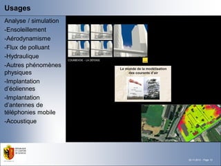 Usages
Analyse / simulation
-Ensoleillement
-Aérodynamisme
-Flux de polluant
-Hydraulique
-Autres phénomènes
physiques
-Implantation
d’éoliennes
-Implantation
d’antennes de
téléphonies mobile
-Acoustique




                       22.11.2012 - Page 12
 