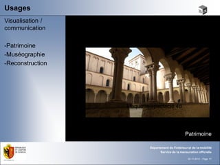 Usages
Visualisation /
communication

-Patrimoine
-Muséographie
-Reconstruction




                  Maquette spectacle 4d




                                                   Patrimoine

                          Département de l'intérieur et de la mobilité
                                Service de la mensuration officielle

                                                     22.11.2012 - Page 17
 