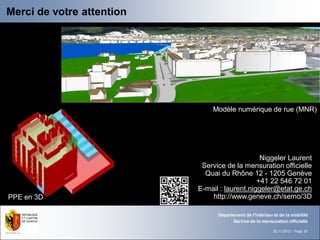 Merci de votre attention




                               Modèle numérique de rue (MNR)




                                                Niggeler Laurent
                            Service de la mensuration officielle
                             Quai du Rhône 12 - 1205 Genève
                                               +41 22 546 72 01
                           E-mail : laurent.niggeler@etat.ge.ch
PPE en 3D                      http://www.geneve.ch/semo/3D

                                 Département de l'intérieur et de la mobilité
                                       Service de la mensuration officielle

                                                            22.11.2012 - Page 23
 