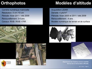 Orthophotos                          Modèles d’altitude
                                               ~100 ouvrages d’art
Caméra numérique matricielle     Acquisition LIDAR
Résolution: 5 cm /10 cm          Densité: 4 pts/m2
Période: hiver 2011 / été 2009   Période: hiver 2005 et 2011 / été 2009
Renouvellement: 3-4 ans          Renouvellement : 4 ans
Canaux: RVB / RVB + PIR          Modèle numérique de terrain et de surface




                                             Département de l'intérieur et de la mobilité
                                                   Service de la mensuration officielle

                                                                        22.11.2012 - Page 6
 
