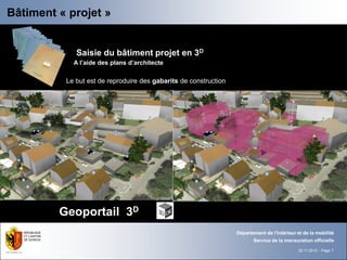 Bâtiment « projet »
Dossier d’autorisation                          Projet de bâtiment en 3D

               Saisie du bâtiment projet en 3D
              A l’aide des plans d’architecte

            Le but est de reproduire des gabarits de construction




           Geoportail 3D
                                                                    Département de l'intérieur et de la mobilité
                                                                           Service de la mensuration officielle
                                                                                               22.11.2012 - Page 7
 