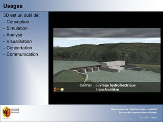 Usages
3D est un outil de:
- Conception
- Simulation
- Analyse
- Visualisation
- Concertation
- Communication




                      Département de l'intérieur et de la mobilité
                            Service de la mensuration officielle

                                                 22.11.2012 - Page 8
 