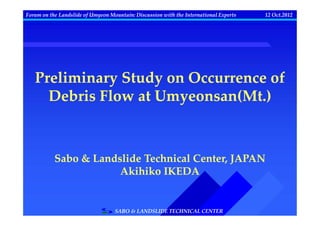 Forum on the Landslide of Umyeon Mountain: Discussion with the International Experts   12 Oct.2012




   Preliminary Study on Occurrence of
     Debris Flow at Umyeonsan(Mt.)



           Sabo & Landslide Technical Center, JAPAN
                       Akihiko IKEDA


                                   SABO & LANDSLIDE TECHNICAL CENTER
 