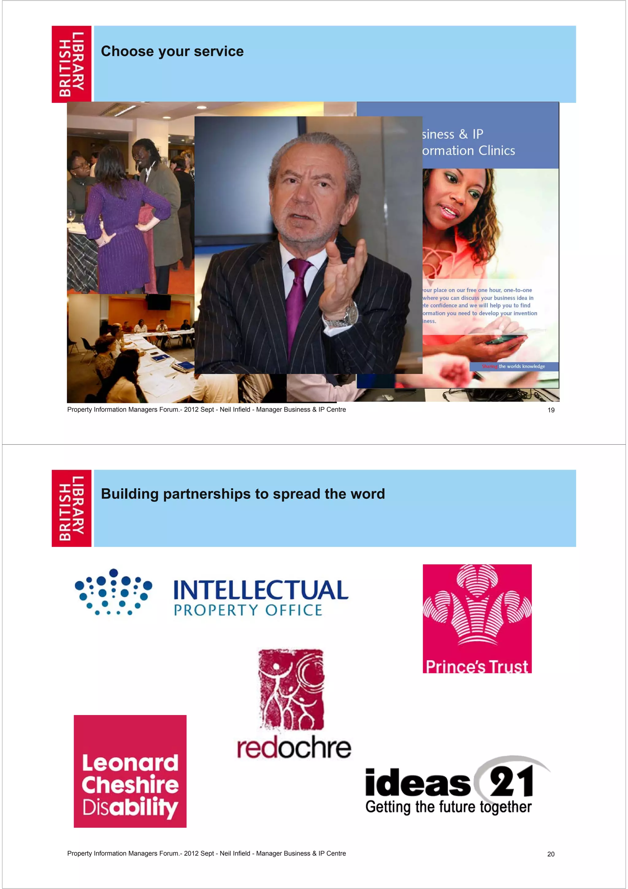 Choose your service




Property Information Managers Forum.- 2012 Sept - Neil Infield - Manager Business & IP Centre   19




           Building partnerships to spread the word




Property Information Managers Forum.- 2012 Sept - Neil Infield - Manager Business & IP Centre   20
 