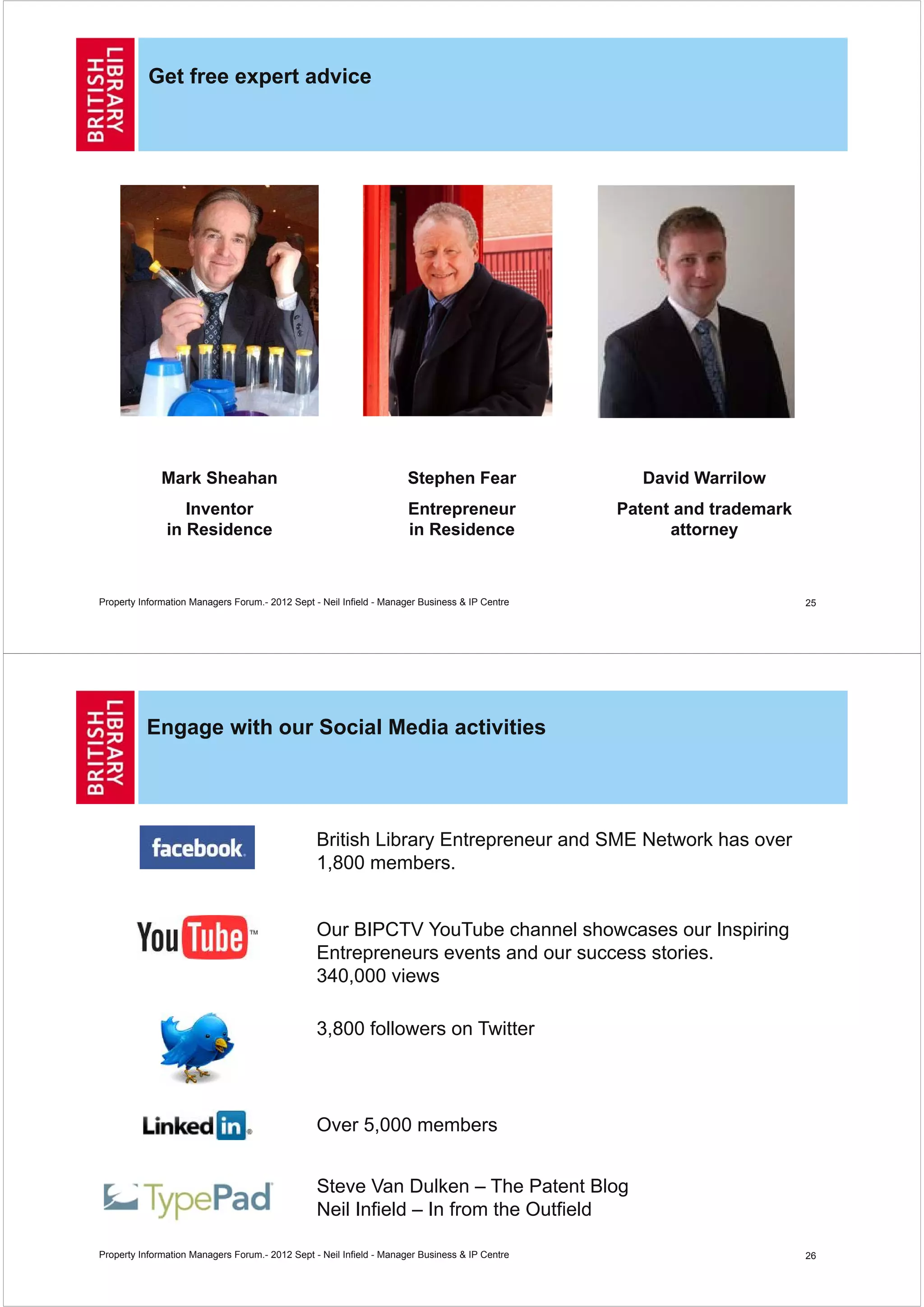 Get free expert advice




              Mark Sheahan                                           Stephen Fear                 David Warrilow
                  Inventor                                            Entrepreneur              Patent and trademark
               in Residence                                           in Residence                    attorney



Property Information Managers Forum.- 2012 Sept - Neil Infield - Manager Business & IP Centre                          25




          Engage with our Social Media activities




                                                 British Library Entrepreneur and SME Network has over
                                                 1,800 members.


                                                 Our BIPCTV YouTube channel showcases our Inspiring
                                                 Entrepreneurs events and our success stories.
                                                 340,000 views

                                                 3,800 followers on Twitter



                                                 Over 5,000 members


                                                 Steve Van Dulken – The Patent Blog
                                                 Neil Infield – In from the Outfield

Property Information Managers Forum.- 2012 Sept - Neil Infield - Manager Business & IP Centre                          26
 
