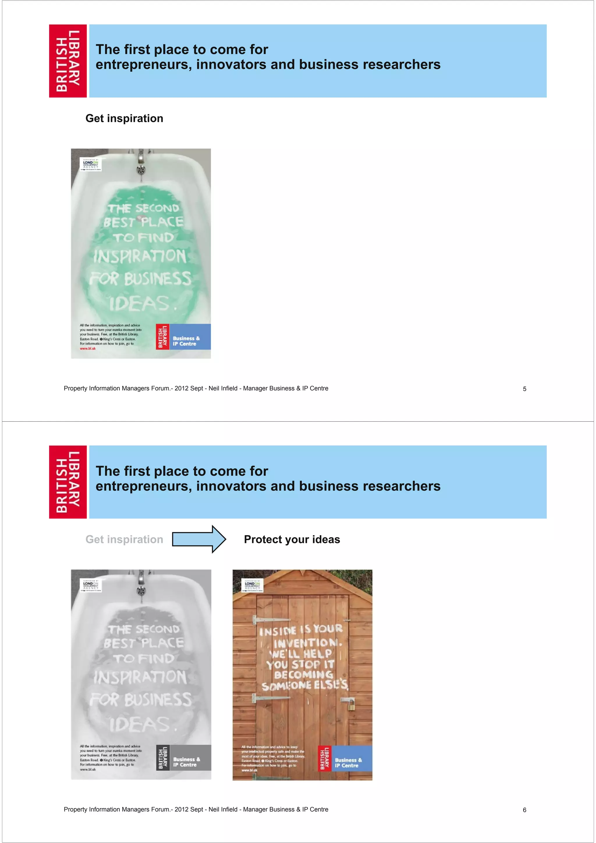 The first place to come for
           entrepreneurs, innovators and business researchers


       Get inspiration




Property Information Managers Forum.- 2012 Sept - Neil Infield - Manager Business & IP Centre   5




           The first place to come for
           entrepreneurs, innovators and business researchers


       Get inspiration                                         Protect your ideas




Property Information Managers Forum.- 2012 Sept - Neil Infield - Manager Business & IP Centre   6
 