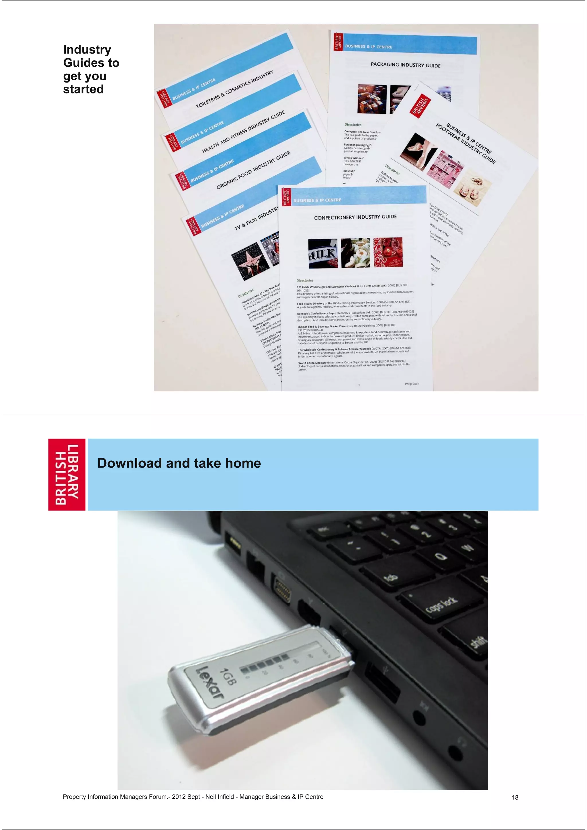 Industry
Guides to
get you
started




                                                                                                17




            Download and take home




Property Information Managers Forum.- 2012 Sept - Neil Infield - Manager Business & IP Centre   18
 