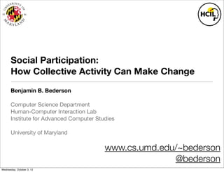 Social Participation:
       How Collective Activity Can Make Change
       Benjamin B. Bederson

       Computer Science Department
       Human-Computer Interaction Lab
       Institute for Advanced Computer Studies

       University of Maryland

                                          www.cs.umd.edu/~bederson
                                                        @bederson
Wednesday, October 3, 12
 