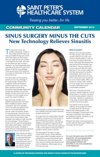 COMMUNITY CALENDAR                                                                                             SEPTEMBER 2012



SINUS SURGERY MINUS THE CUTS
      New Technology Relieves Sinusitis

T
       he discomfort can be, and                                                                       What is sinusitis?
       usually is, exhausting. Unable to
                                                                                                       Statistics show that approximately
       take a deep breath through your
                                                                                                       37 million people a year suffer from
nose, you breathe through your mouth,
                                                                                                       sinusitis, making it one of the most
which often keeps you from resting
                                                                                                       common medical problems in the U.S.
when you sleep because your slumber
                                                                                                       The sinuses are spaces behind the
is interrupted by dry mouth. And when
                                                                                                       bones of the upper face, between the
you are awake, you seem to have a
                                                                                                       eyes and behind the forehead, nose
headache. You sound perpetually nasal,
                                                                                                       and cheeks. They are covered with
especially at this time of the year when
                                                                                                       a mucus layer and cells that contain
allergies irritate the sinus passages.
                                                                                                       little hairs on their surfaces called cilia
These are just some of the symptoms
                                                                                                       that help trap and push out bacteria
of sinusitis, an inflammation of the sinus
                                                                                                       and pollutants. Each sinus has an
lining of the nose.
                                                                                                       opening that allows mucous to drain,
The inflammation can be caused by                                                                      which is necessary if your sinuses and
bacteria, a virus or by a blockage in                                                                  you are to remain healthy. When your
the nasal passage. Pressure from                                                                       sinuses do not drain well, a buildup
congestion causes the headache                                                                         of mucus usually occurs causing mild
and that nasal sound in your voice.                                                                    to severe inflammation and its
Other symptoms include facial                                                                          uncomfortable symptoms.
discomfort, nasal discharge, fatigue, and
                                                                                                       Most cases of sinusitis are acute,
possibly eye infections. You just can’t
                                                                                                       coming on suddenly following a cold, an
breathe normally, which means you are
                                                                                                       allergy attack or an irritation caused by
not taking in as much oxygen as you
                                                                                                       an environmental pollutant. It lasts for
would if you weren’t stuffed up.
                                                                                                       a few days. However, if symptoms do
New technology available at the                                                                        not go away for several weeks, chronic
CARES Surgicenter, part of the Saint                                                                   sinusitis could be the problem.
Peter’s Healthcare System, makes
                                                                                                        The majority of chronic sinusitis
it possible to open sinus passages
                                                                                                        sufferers can be treated with balloon
much in the same way arteries in the
                                                                                                        sinuplasty alone, Dr. Hanna says.
heart or in the body’s peripheral               otolaryngologist in practice in East Brunswick
                                                                                                  Patients with multiple growths in the
vascular system are opened. Instead             and a member of the Saint Peter’s University
                                                                                                  sinuses or blockages in hard-to-reach areas
of using endoscopic instruments such            Hospital medical staff.
                                                                                                  may need a combination of the balloon
as microdebriders which require cutting
                                                “It’s tougher than the cardiac balloon because    and traditional surgeries. Sinuplasty can be
away at tissue, the procedure, called
                                                it needs to move bone and firmer tissues,” he     repeated if blockages return.
sinuplasty, uses balloons to open and drain
                                                says explaining the procedure. During the
the sinus passages. The technique is                                                              “Research has shown convincing long-term
                                                surgery, in which the patient is under general
similar to the one used during angioplasty,                                                       success rates,” Dr. Hanna says. “Patients are
                                                anesthesia, the balloon is inflated for only a
when balloon technology is used to open                                                           very happy with the results.”
                                                couple of seconds. A thin tube with a light and
blocked blood vessels. Sinuplasty is
                                                a video camera called an endoscope makes it
performed by an otolaryngologist, a physician
                                                possible to see the results in real time.
specializing in the ear, nose and throat.
                                                The advantages of this type of surgery
                 When inflated, the balloon
                                                include faster recovery. Unlike traditional
                 widens the sinus cavities                                                        For more information about the CARES
                                                sinus surgery, balloon sinuplasty requires no
                 by squeezing the bones                                                           Surgicenter, visit www.saintpetershcs.
                                                cutting and no removal of bones and tissue.
                 and tissues out of the                                                           com/caressurgicenter. To find an
                                                This maintains the natural structure of the
                 way, allowing the sinus to                                                       otolaryngologist affiliated with
                                                sinus cavity and reduces pain, blood loss and
                 drain properly and clear                                                         Saint Peter’s, visit www.saintpetershcs.
                                                risk of complications. Most people can go
                 any infection, explains                                                          com/findaphysician.
                                                home the same day.
John Hanna, D.O. John Hanna, D.O., an



             A LISTING OF PROGRAMS OFFERED THIS MONTH CAN BE FOUND ON THE REVERSE SIDE.
 