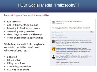 [ Our Social Media “Philosophy” ]

By providing our fans what they want like:

•   fun contests
•   polls asking for their opinion
•   listening to feedback on posts
•   answering every question
•   Show ways to make a difference
•   other engagement opportunities

We believe they will feel enough of a
connection with the brand to do
what we ask such as:

•   donating
•   taking action
•   filling out a form
•   Answering a question
•   RSVPing to an event
 