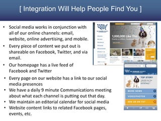 [ Integration Will Help People Find You ]

• Social media works in conjunction with
   all of our online channels: email,
   website, online advertising, and mobile.
• Every piece of content we put out is
   shareable on Facebook, Twitter, and via
   email.
• Our homepage has a live feed of
   Facebook and Twitter
 • Every page on our website has a link to our social
   media presences
 • We have a daily 9 minute Communications meeting
   about what each channel is putting out that day.
 • We maintain an editorial calendar for social media
 • Website content links to related Facebook pages,
   events, etc.
 