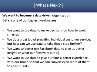 [ What’s Next? ]

We want to become a data driven organization.
Data is one of our biggest weaknesses!

•   We want to use data to make decisions on how to work
    smarter.
•   We do a great job of providing individual customer service,
    but how can we use data to take that a step further?
•   We want to better use Facebook data to give us better
    insight on what our fans want (LIKE.)
•   We want to use data to give our fans a better experience
    with our brand so that we can convert even more of them
    to constituents.
 