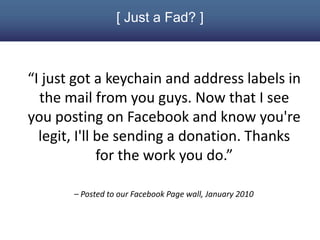 [ Just a Fad? ]



“I just got a keychain and address labels in
  the mail from you guys. Now that I see
you posting on Facebook and know you're
  legit, I'll be sending a donation. Thanks
              for the work you do.”

       – Posted to our Facebook Page wall, January 2010
 