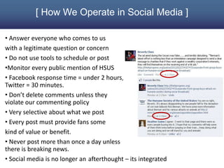 [ How We Operate in Social Media ]

• Answer everyone who comes to us
with a legitimate question or concern
• Do not use tools to schedule or post
•Monitor every public mention of HSUS
• Facebook response time = under 2 hours,
Twitter = 30 minutes.
• Don’t delete comments unless they
violate our commenting policy
• Very selective about what we post
• Every post must provide fans some
kind of value or benefit.
• Never post more than once a day unless
there is breaking news.
• Social media is no longer an afterthought – its integrated
 