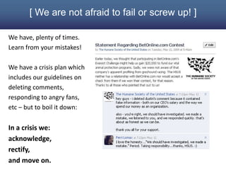 [ We are not afraid to fail or screw up! ]

We have, plenty of times.
Learn from your mistakes!

We have a crisis plan which
includes our guidelines on
deleting comments,
responding to angry fans,
etc – but to boil it down:

In a crisis we:
acknowledge,
rectify,
and move on.
 