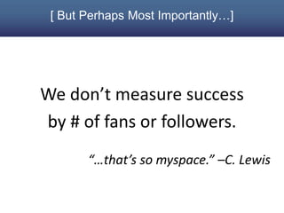 [ But Perhaps Most Importantly…]




We don’t measure success
by # of fans or followers.
       “…that’s so myspace.” –C. Lewis
 