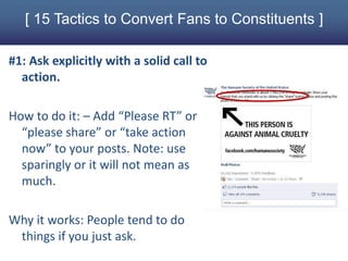 [ 15 Tactics to Convert Fans to Constituents ]

#1: Ask explicitly with a solid call to
  action.

How to do it: – Add “Please RT” or
  “please share” or “take action
  now” to your posts. Note: use
  sparingly or it will not mean as
  much.

Why it works: People tend to do
 things if you just ask.
 