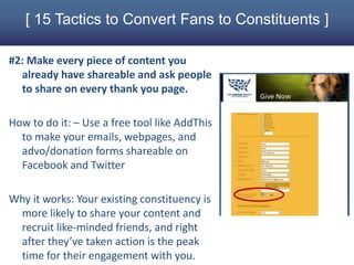 [ 15 Tactics to Convert Fans to Constituents ]

#2: Make every piece of content you
  already have shareable and ask people
  to share on every thank you page.

How to do it: – Use a free tool like AddThis
  to make your emails, webpages, and
  advo/donation forms shareable on
  Facebook and Twitter

Why it works: Your existing constituency is
 more likely to share your content and
 recruit like-minded friends, and right
 after they’ve taken action is the peak
 time for their engagement with you.
 