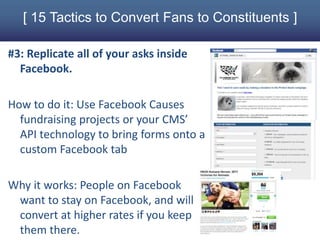 [ 15 Tactics to Convert Fans to Constituents ]

#3: Replicate all of your asks inside
  Facebook.

How to do it: Use Facebook Causes
  fundraising projects or your CMS’
  API technology to bring forms onto a
  custom Facebook tab

Why it works: People on Facebook
 want to stay on Facebook, and will
 convert at higher rates if you keep
 them there.
 