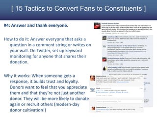 [ 15 Tactics to Convert Fans to Constituents ]

#4: Answer and thank everyone.

How to do it: Answer everyone that asks a
  question in a comment string or writes on
  your wall. On Twitter, set up keyword
  monitoring for anyone that shares their
  donation.

Why it works: When someone gets a
  response, it builds trust and loyalty.
  Donors want to feel that you appreciate
  them and that they’re not just another
  donor. They will be more likely to donate
  again or recruit others (modern-day
  donor cultivation!)
 