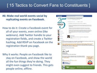 [ 15 Tactics to Convert Fans to Constituents ]

#6: Make real world events social by
   replicating events on Facebook.

How to do it: Create a Facebook event for
  all of your events, even online (like
  webinars). Add Twitter handle to your
  registration fields, and create a Twitter
  hashtag. Add RSVP on Facebook on the
  registration thank you page.

Why it works: People on Facebook like to
  stay on Facebook, and show the world
  all the fun things they’re doing. They
  might even suggest to friends. This gets
  people online, offline.
 
