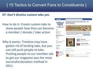 [ 15 Tactics to Convert Fans to Constituents ]

#7: Don’t dismiss custom tabs yet.

How to do it: Create custom tabs to
  show people how they can become
  a member / donate / take action

Why it works: Timeline may have
 gotten rid of landing tabs, but you
 can still push people to tabs.
 Pushing people to our member tab
 to get our magazine was the most
 successful donation method in
 2011.
 