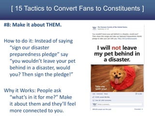 [ 15 Tactics to Convert Fans to Constituents ]

#8: Make it about THEM.

How to do it: Instead of saying
  “sign our disaster
  preparedness pledge” say
  “you wouldn’t leave your pet
  behind in a disaster, would
  you? Then sign the pledge!”

Why it Works: People ask
 “what’s in it for me?” Make
 it about them and they’ll feel
 more connected to you.
 