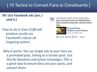 [ 15 Tactics to Convert Fans to Constituents ]

#9: Use Facebook ads (yes, I
  said it.)

How to do it: Even $100 will
  produce results via
  Facebook’s robust ad
  targeting system.

Why it works: You can target ads to your fans via
 a promoted post, linking to a certain post. Use
 this for donation and action campaigns. This is
 a great way to ensure fans see your posts, and
 convert them.
 