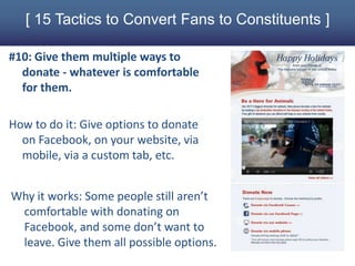 [ 15 Tactics to Convert Fans to Constituents ]

#10: Give them multiple ways to
  donate - whatever is comfortable
  for them.

How to do it: Give options to donate
  on Facebook, on your website, via
  mobile, via a custom tab, etc.


Why it works: Some people still aren’t
 comfortable with donating on
 Facebook, and some don’t want to
 leave. Give them all possible options.
 