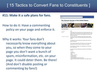 [ 15 Tactics to Convert Fans to Constituents ]

#11: Make it a safe plans for fans.

How to do it: Have a commenting
  policy on your page and enforce it.

Why it works: Your fans don’t
 necessarily know everything about
 you, so when they come to your
 page you don’t want a bunch of
 spam, misinformation, etc. on your
 page. It could deter them. Be there!
 (And don’t disable posting or
 commenting by fans!)
 