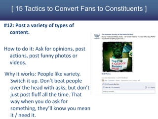 [ 15 Tactics to Convert Fans to Constituents ]

#12: Post a variety of types of
  content.

How to do it: Ask for opinions, post
  actions, post funny photos or
  videos.
Why it works: People like variety.
 Switch it up. Don’t beat people
 over the head with asks, but don’t
 just post fluff all the time. That
 way when you do ask for
 something, they’ll know you mean
 it / need it.
 