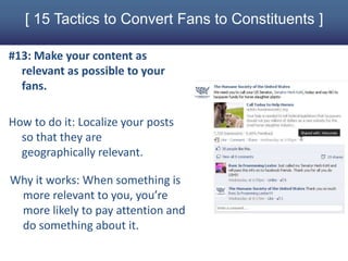 [ 15 Tactics to Convert Fans to Constituents ]

#13: Make your content as
  relevant as possible to your
  fans.

How to do it: Localize your posts
  so that they are
  geographically relevant.

Why it works: When something is
 more relevant to you, you’re
 more likely to pay attention and
 do something about it.
 