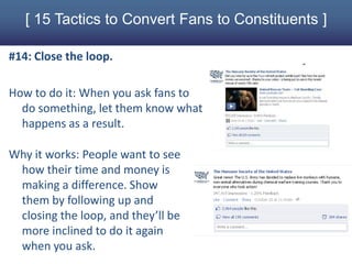 [ 15 Tactics to Convert Fans to Constituents ]

#14: Close the loop.

How to do it: When you ask fans to
  do something, let them know what
  happens as a result.

Why it works: People want to see
 how their time and money is
 making a difference. Show
 them by following up and
 closing the loop, and they’ll be
 more inclined to do it again
 when you ask.
 