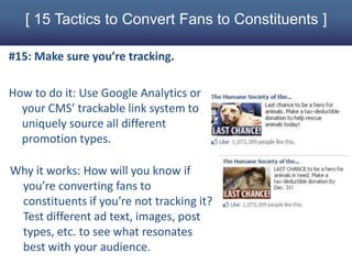 [ 15 Tactics to Convert Fans to Constituents ]

#15: Make sure you’re tracking.

How to do it: Use Google Analytics or
  your CMS’ trackable link system to
  uniquely source all different
  promotion types.

Why it works: How will you know if
 you’re converting fans to
 constituents if you’re not tracking it?
 Test different ad text, images, post
 types, etc. to see what resonates
 best with your audience.
 