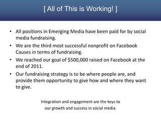 [ All of This is Working! ]


• All positions in Emerging Media have been paid for by social
  media fundraising.
• We are the third most successful nonprofit on Facebook
  Causes in terms of fundraising.
• We reached our goal of $500,000 raised on Facebook at the
  end of 2011.
• Our fundraising strategy is to be where people are, and
  provide them opportunity to give how and where they want
  to give.

              Integration and engagement are the keys to
                our growth and success in social media.
 