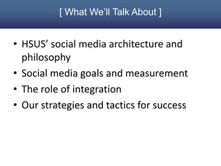 [ What We’ll Talk About ]


• HSUS’ social media architecture and
  philosophy
• Social media goals and measurement
• The role of integration
• Our strategies and tactics for success
 