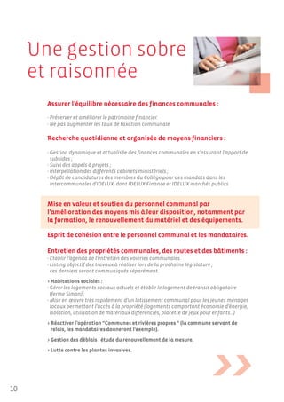 Une gestion sobre
     et raisonnée
       Assurer l’équilibre nécessaire des finances communales :
       - Préserver et améliorer le patrimoine financier.
       - Ne pas augmenter les taux de taxation communale.

       Recherche quotidienne et organisée de moyens financiers :

       - Gestion dynamique et actualisée des finances communales en s’assurant l’apport de
         subsides ;
       - Suivi des appels à projets ;
       - Interpellation des différents cabinets ministériels ;
       - Dépôt de candidatures des membres du Collège pour des mandats dans les
         intercommunales d'IDELUX, dont IDELUX Finance et IDELUX marchés publics.


       Mise en valeur et soutien du personnel communal par
       l’amélioration des moyens mis à leur disposition, notamment par
       la formation, le renouvellement du matériel et des équipements.

       Esprit de cohésion entre le personnel communal et les mandataires.

       Entretien des propriétés communales, des routes et des bâtiments :
       - Etablir l’agenda de l’entretien des voieries communales.
       - Listing objectif des travaux à réaliser lors de la prochaine législature ;
         ces derniers seront communiqués séparément.
       > Habitations sociales :
       - Gérer les logements sociaux actuels et établir le logement de transit obligatoire
         (ferme Simon) ;
       - Mise en œuvre très rapidement d’un lotissement communal pour les jeunes ménages
         locaux permettant l’accès à la propriété (logements comportant économie d’énergie,
         isolation, utilisation de matériaux différenciés, placette de jeux pour enfants…)
       > Réactiver l’opération “Communes et rivières propres “ (la commune servant de
         relais, les mandataires donneront l’exemple).
       > Gestion des déblais : étude du renouvellement de la mesure.
       > Lutte contre les plantes invasives.




10
 