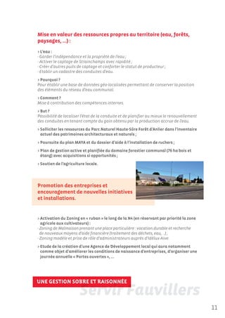 Mise en valeur des ressources propres au territoire (eau, forêts,
paysages, …) :
> L’eau :
- Garder l’indépendance et la propriété de l’eau ;
- Activer le captage de Strainchamps avec rapidité ;
- Créer d’autres puits de captage et conforter le statut de producteur ;
- Etablir un cadastre des conduites d’eau.
> Pourquoi ?
Pour établir une base de données géo-localisées permettant de conserver la position
des éléments du réseau d’eau communal.
> Comment ?
Mise à contribution des compétences internes.
> But ?
Possibilité de localiser l’état de la conduite et de planifier au mieux le renouvellement
des conduites en tenant compte du gain obtenu par la production accrue de l’eau.
> Solliciter les ressources du Parc Naturel Haute-Sûre Forêt d’Anlier dans l’inventaire
  actuel des patrimoines architecturaux et naturels ;
> Poursuite du plan MAYA et du dossier d’aide à l’installation de ruchers ;
> Plan de gestion active et planifiée du domaine forestier communal (76 ha bois et
  étang) avec acquisitions si opportunités ;
> Soutien de l’agriculture locale.




Promotion des entreprises et
encouragement de nouvelles initiatives
et installations.


> Activation du Zoning en « ruban » le long de la N4 (en réservant par priorité la zone
  agricole aux cultivateurs) :
- Zoning de Malmaison prenant une place particulière : vocation durable et recherche
  de nouveaux moyens d’aide financière (traitement des déchets, eau, ...) ;
- Zoning modèle et prise de rôle d’administrateurs auprès d’Idélux-Aive.
> Etude de la création d’une Agence de Développement local qui aura notamment
  comme objet d’améliorer les conditions de naissance d’entreprises, d’organiser une
  journée annuelle « Portes ouvertes », …




UNE GESTION SOBRE ET RAISONNÉE



                                                                                            11
 