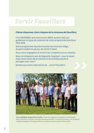 Chères citoyennes, chers citoyens de la commune de Fauvillers,

    C’est ENSEMBLE que nous avons défini quatre clefs qui
    guideront la ligne de conduite de notre programme électoral
    2012-2018.
    Notre programme touchera toutes les tranches d’âge,
    du petit enfant au jeune, de l’actif à l’ainé.
    Nous nous engageons à mettre nos compétences en relation.
    Nous ne disposons pas de baguette magique - vous le savez -




                                                                            >>
    mais nous avons de la volonté et de l’enthousiasme à
    partager avec vous !
    Sachez que notre objectif est de ... servir Fauvillers.




    Les candidats de gauche à droite : Erwin Grandjenet, Jacqueline Otte-Bajolle,
    Marc Henkinet, Janique Lalande, Baudouin Goffin, Françoise Erneux, Eric Pondant,
    Nadine Knoden, Christophe Perrad, Sandrine Louis et Jean-Pierre Stas.



2
 