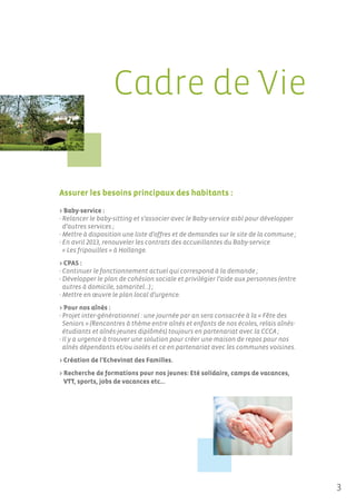 Cadre de Vie

Assurer les besoins principaux des habitants :

> Baby-service :
- Relancer le baby-sitting et s’associer avec le Baby-service asbl pour développer
  d’autres services ;
- Mettre à disposition une liste d’offres et de demandes sur le site de la commune ;
- En avril 2013, renouveler les contrats des accueillantes du Baby-service
  « Les fripouilles » à Hollange.
> CPAS :
- Continuer le fonctionnement actuel qui correspond à la demande ;
- Développer le plan de cohésion sociale et privilégier l’aide aux personnes (entre
  autres à domicile, samaritel…) ;
- Mettre en œuvre le plan local d’urgence.
> Pour nos aînés :
- Projet inter-générationnel : une journée par an sera consacrée à la « Fête des
  Seniors » (Rencontres à thème entre aînés et enfants de nos écoles, relais aînés-
  étudiants et aînés-jeunes diplômés) toujours en partenariat avec la CCCA ;
- Il y a urgence à trouver une solution pour créer une maison de repos pour nos
  aînés dépendants et/ou isolés et ce en partenariat avec les communes voisines.
> Création de l’Echevinat des Familles.
> Recherche de formations pour nos jeunes: Eté solidaire, camps de vacances,
  VTT, sports, jobs de vacances etc…




                                                                                       3
 