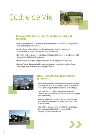 Cadre de Vie

     Encourager les nouvelles énergies de façon réfléchie et
     concertée :

     > Réflexion concertée et démocratique concernant les nouvelles énergies ainsi
       que les énergies alternatives ;
     > Utilisation d’un logiciel de gestion de l’énergie dans les bâtiments
       communaux en vue d’une meilleure rationalisation ;
     > En collaboration avec les cultivateurs, étude préalable pour une future unité
       communale de bio méthanisation ;
     > Etudier la possibilité d’un groupement d’achat de produits isolants ;
     > Prime d’achat d’appareils électroménagers non énergivores (sèche-linge,
       lave-linge, lave-vaisselle, frigo, congélateur…).




                               Assurer la maitrise du développement
                               de l’habitat :

                               > Relancer le plan de développement urbanistique en
                                 concertation avec la population (mise en œuvre des
                                 zones d’aménagement communales concertées ) ;
                               > Politique d’accès au logement pour tous et de
                                 stimulation du maintien des jeunes dans les villages
                                 de la commune ;
                               > Maintenir la prise en charge par la commune des
                                 frais d’équipements en matière d’infrastructures
                                 urbanistiques ;
                               > Information aux citoyens sur les aides publiques
                                 dont ils peuvent bénéficier concernant la
                                 construction et la rénovation.




4
 